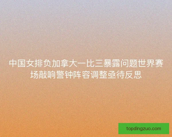 中国女排负加拿大一比三暴露问题世界赛场敲响警钟阵容调整亟待反思