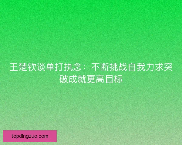 王楚钦谈单打执念:不断挑战自我力求突破成就更高目标 王楚钦谈单打执念:不断挑战自我力求突破成就更高目标