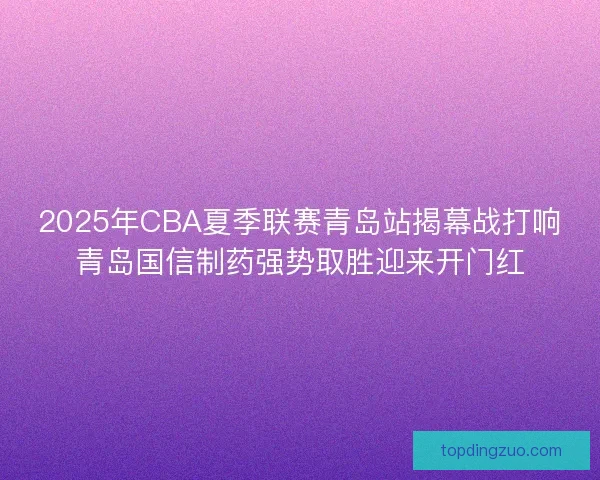 2025年CBA夏季联赛青岛站揭幕战打响青岛国信制药强势取胜迎来开门红 2025年CBA夏季联赛青岛站揭幕战打响青岛国信制药强势取胜迎来开门红