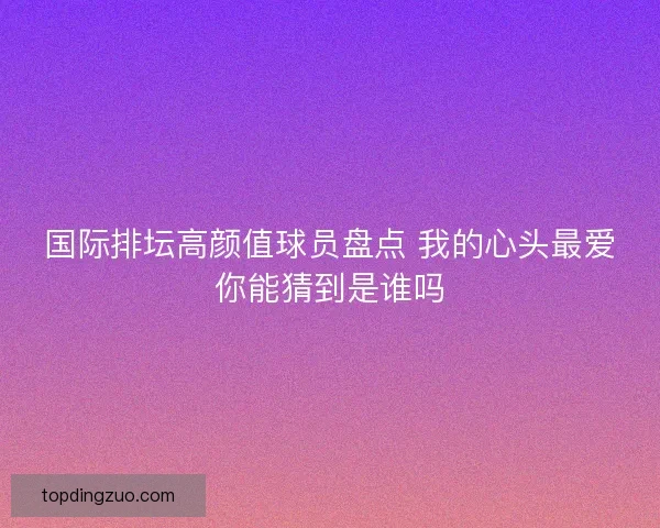 国际排坛高颜值球员盘点 我的心头最爱你能猜到是谁吗