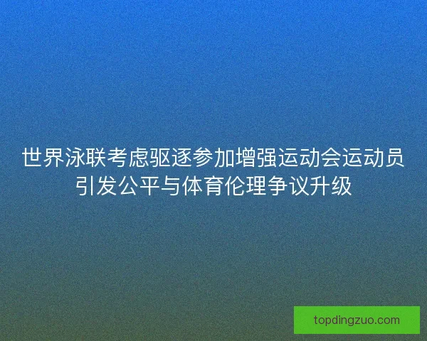 世界泳联考虑驱逐参加增强运动会运动员引发公平与体育伦理争议升级