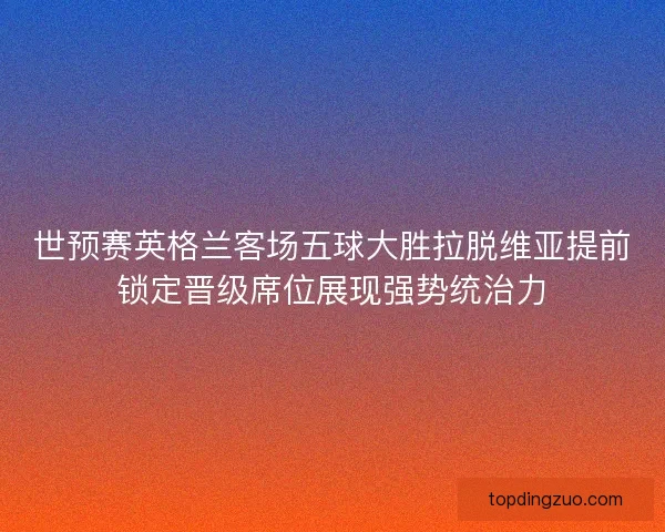 世预赛英格兰客场五球大胜拉脱维亚提前锁定晋级席位展现强势统治力 世预赛英格兰客场五球大胜拉脱维亚提前锁定晋级席位展现强势统治力