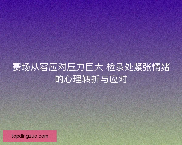 赛场从容应对压力巨大 检录处紧张情绪的心理转折与应对 赛场从容应对压力巨大 检录处紧张情绪的心理转折与应对