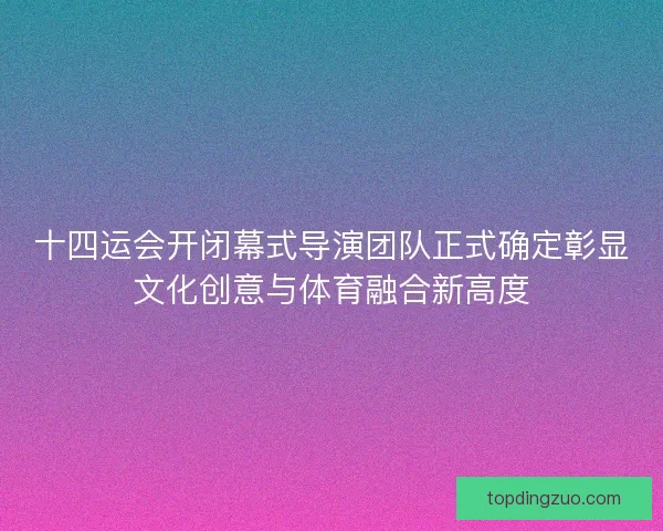 十四运会开闭幕式导演团队正式确定彰显文化创意与体育融合新高度