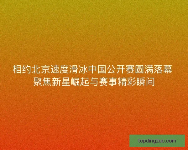 相约北京速度滑冰中国公开赛圆满落幕 聚焦新星崛起与赛事精彩瞬间