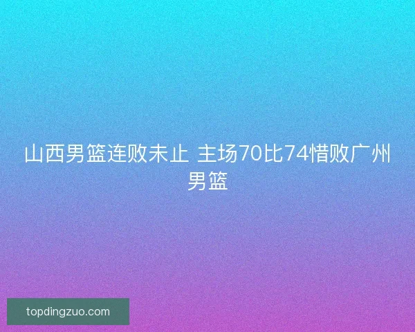 山西男篮连败未止 主场70比74惜败广州男篮 山西男篮连败未止 主场70比74惜败广州男篮