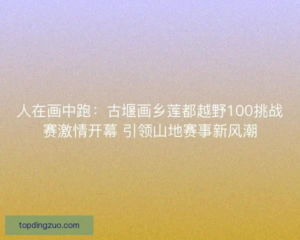 人在画中跑:古堰画乡莲都越野100挑战赛激情开幕 引领山地赛事新风潮 人在画中跑:古堰画乡莲都越野100挑战赛激情开幕 引领山地赛事新风潮